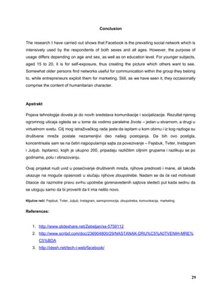 Conclusion 
 
The research I have carried out shows that Facebook is the prevailing social network which is                               
intensively used by the respondents of both sexes and all ages. However, the purpose of                             
usage differs depending on age and sex, as well as on education level. For younger subjects,                               
aged 15 to 20, it is for self­exposure, thus creating the picture which others want to see.                                 
Somewhat older persons find networks useful for communication within the group they belong                         
to, while entrepreneurs exploit them for marketing. Still, as we have seen it, they occasionally                             
comprise the content of humanitarian character.  
 
Apstrakt 
Pojava tehnologije dovela je do novih sredstava komunikacije i socijalizacije. Rezultat njenog                       
ogromnog uticaja ogleda se u tome da vodimo paralelne živote – jedan u stvarnom, a drugi u                                 
virtuelnom svetu. Cilj mog istraživačkog rada jeste da ispitam u kom obimu i iz kog razloga su                                 
društvene mreže postale nezamenljivi deo našeg postojanja. Da bih ovo postigla,                     
koncentrisala sam se na četiri najpopularnija sajta za povezivanje – Fejsbuk, Tviter, Instagram                         
i Jutjub. Ispitanici, kojih je ukupno 200, pripadaju različitim ciljnim grupama i razlikuju se po                             
godinama, polu i obrazovanju.  
Ovaj projekat nudi uvid u posećivanje društvenih mreža, njihove prednosti i mane, ali takođe                           
ukazuje na moguće opasnosti u slučaju njihove zloupotrebe. Nadam se da će rad motivisati                           
čitaoce da razmotre pravu svrhu upotrebe gorenavedenih sajtova sledeći put kada sednu da                         
se uloguju samo da bi proverili da li ima nešto novo. 
Ključne reči:​ Fejsbuk, Tviter, Jutjub, Instagram, samopromocija, zloupotreba, komunikacija,​ ​marketing 
References: 
 
1. http://www.slideshare.net/Zebeljan/ss­5759112 
2. http://www.scribd.com/doc/236904800/29/NASTANAK­DRU%C5%A0TVENIH­MRE%
C5%BDA 
3. http://idesh.net/tech­i­web/facebook/ 
29
 