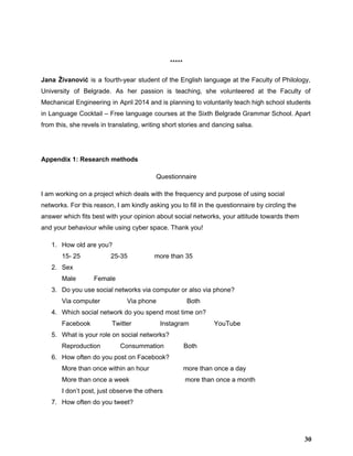 
***** 
Jana Živanović is a fourth­year student of the English language at the Faculty of Philology,                             
University of Belgrade. As her passion is teaching, she volunteered at the Faculty of                           
Mechanical Engineering in April 2014 and is planning to voluntarily teach high school students                           
in Language Cocktail – Free language courses at the Sixth Belgrade Grammar School. Apart                           
from this, she revels in translating, writing short stories and dancing salsa. 
 
Appendix 1: Research methods 
Questionnaire 
I am working on a project which deals with the frequency and purpose of using social 
networks. For this reason, I am kindly asking you to fill in the questionnaire by circling the 
answer which fits best with your opinion about social networks, your attitude towards them 
and your behaviour while using cyber space. Thank you! 
1. How old are you? 
15­ 25                 25­35               more than 35 
2. Sex 
Male          Female 
3. Do you use social networks via computer or also via phone? 
Via computer               Via phone                 Both 
4. Which social network do you spend most time on? 
Facebook            Twitter                Instagram              YouTube 
5. What is your role on social networks? 
Reproduction           Consummation           Both 
6. How often do you post on Facebook? 
More than once within an hour                   more than once a day 
More than once a week                               more than once a month 
I don’t post, just observe the others 
7. How often do you tweet? 
30
 