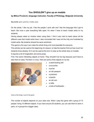 You SHOULDN’T give up on modals
by Milica Prvulović, language instructor, Faculty of Philology, Belgrade University
Key words: game, grammar, modals, props
On the whole, I like my job. I like the people I work with and I like the language that I get to
teach. But once a year everything falls apart. It’s when I have to teach modal verbs to my
students.
Having always relied on intuition when using them, I find it very hard to teach about all the
different uses that modal verbs have. I also concluded that I was not the only one frustrated by
modal verbs. My students shared the same sentiment.
This game is the way I can make the whole thing a bit more bearable for everyone.
This activity can be used at the beginning of a lesson, to help the teacher find out how much her
students know already. Or it can be used at the end, to wrap up the whole story on modals.
It requires a lot of imagination and some props.
First, find some interesting objects at home. They shouldn’t be too big because you’ll have to
take them to class. Put them in a box. Here are some of the objects on my list:
● a weird-looking doll
● a scrunchie
● a purse
● an old passport
● a postcard
● a lipstick
● an old coin
● a rattle
● a tube of toothpaste…
Some of the things I use for this game
The number of objects depends on your class size. When I play this game with a group of 10
people I bring 10 different objects. If you have around 20 students, you can ask them to work in
pairs, or in groups for a bigger class.
33
 