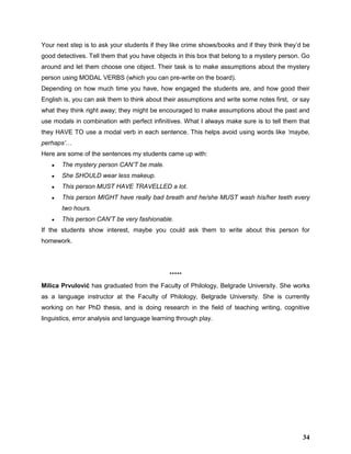 Your next step is to ask your students if they like crime shows/books and if they think they’d be
good detectives. Tell them that you have objects in this box that belong to a mystery person. Go
around and let them choose one object. Their task is to make assumptions about the mystery
person using MODAL VERBS (which you can pre-write on the board).
Depending on how much time you have, how engaged the students are, and how good their
English is, you can ask them to think about their assumptions and write some notes first, or say
what they think right away; they might be encouraged to make assumptions about the past and
use modals in combination with perfect infinitives. What I always make sure is to tell them that
they HAVE TO use a modal verb in each sentence. This helps avoid using words like ‘maybe,
perhaps’…
Here are some of the sentences my students came up with:
● The mystery person CAN’T be male.
● She SHOULD wear less makeup.
● This person MUST HAVE TRAVELLED a lot.
● This person MIGHT have really bad breath and he/she MUST wash his/her teeth every
two hours.
● This person CAN’T be very fashionable.
If the students show interest, maybe you could ask them to write about this person for
homework.
*****
Milica Prvulović has graduated from the Faculty of Philology, Belgrade University. She works
as a language instructor at the Faculty of Philology, Belgrade University. She is currently
working on her PhD thesis, and is doing research in the field of teaching writing, cognitive
linguistics, error analysis and language learning through play.
34
 