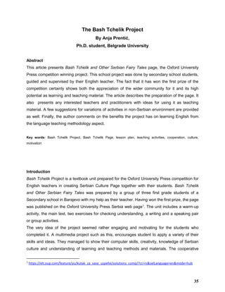 The Bash Tchelik Project
By Anja Prentić,
Ph.D. student, Belgrade University
Abstract
This article presents Bash Tchelik and Other Serbian Fairy Tales page, the Oxford University
Press competition winning project. This school project was done by secondary school students,
guided and supervised by their English teacher. The fact that it has won the first prize of the
competition certainly shows both the appreciation of the wider community for it and its high
potential as learning and teaching material. The article describes the preparation of the page. It
also presents any interested teachers and practitioners with ideas for using it as teaching
material. A few suggestions for variations of activities in non-Serbian environment are provided
as well. Finally, the author comments on the benefits the project has on learning English from
the language teaching methodology aspect.
Key words: Bash Tchelik Project, Bash Tchelik Page, lesson plan, teaching activities, cooperation, culture,
motivation
Introduction
Bash Tchelik Project is a textbook unit prepared for the Oxford University Press competition for
English teachers in creating Serbian Culture Page together with their students. Bash Tchelik
and Other Serbian Fairy Tales was prepared by a group of three first grade students of a
Secondary school in Barajevo with my help as their teacher. Having won the first prize, the page
was published on the Oxford University Press Serbia web page1
. The unit includes a warm-up
activity, the main text, two exercises for checking understanding, a writing and a speaking pair
or group activities.
The very idea of the project seemed rather engaging and motivating for the students who
completed it. A multimedia project such as this, encourages student to apply a variety of their
skills and ideas. They managed to show their computer skills, creativity, knowledge of Serbian
culture and understanding of learning and teaching methods and materials. The cooperative
1
https://elt.oup.com/feature/yu/kutak_za_vase_uspehe/solutions_comp/?cc=rs&selLanguage=en&mode=hub
35
 