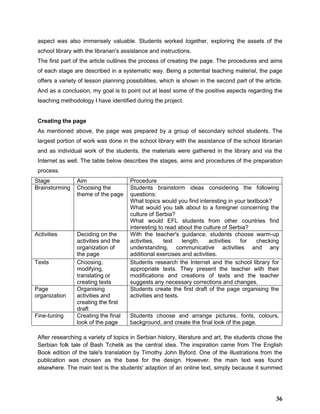 aspect was also immensely valuable. Students worked together, exploring the assets of the
school library with the librarian's assistance and instructions.
The first part of the article outlines the process of creating the page. The procedures and aims
of each stage are described in a systematic way. Being a potential teaching material, the page
offers a variety of lesson planning possibilities, which is shown in the second part of the article.
And as a conclusion, my goal is to point out at least some of the positive aspects regarding the
teaching methodology I have identified during the project.
Creating the page
As mentioned above, the page was prepared by a group of secondary school students. The
largest portion of work was done in the school library with the assistance of the school librarian
and as individual work of the students, the materials were gathered in the library and via the
Internet as well. The table below describes the stages, aims and procedures of the preparation
process.
Stage Aim Procedure
Brainstorming Choosing the
theme of the page
Students brainstorm ideas considering the following
questions:
What topics would you find interesting in your textbook?
What would you talk about to a foreigner concerning the
culture of Serbia?
What would EFL students from other countries find
interesting to read about the culture of Serbia?
Activities Deciding on the
activities and the
organization of
the page
With the teacher's guidance, students choose warm-up
activities, text length, activities for checking
understanding, communicative activities and any
additional exercises and activities.
Texts Choosing,
modifying,
translating or
creating texts
Students research the Internet and the school library for
appropriate texts. They present the teacher with their
modifications and creations of texts and the teacher
suggests any necessary corrections and changes.
Page
organization
Organising
activities and
creating the first
draft
Students create the first draft of the page organising the
activities and texts.
Fine-tuning Creating the final
look of the page
Students choose and arrange pictures, fonts, colours,
background, and create the final look of the page.
After researching a variety of topics in Serbian history, literature and art, the students chose the
Serbian folk tale of Bash Tchelik as the central idea. The inspiration came from The English
Book edition of the tale's translation by Timothy John Byford. One of the illustrations from the
publication was chosen as the base for the design. However, the main text was found
elsewhere. The main text is the students' adaption of an online text, simply because it summed
36
 