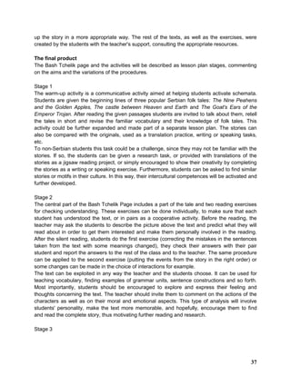 up the story in a more appropriate way. The rest of the texts, as well as the exercises, were
created by the students with the teacher's support, consulting the appropriate resources.
The final product
The Bash Tchelik page and the activities will be described as lesson plan stages, commenting
on the aims and the variations of the procedures.
Stage 1
The warm-up activity is a communicative activity aimed at helping students activate schemata.
Students are given the beginning lines of three popular Serbian folk tales: The Nine Peahens
and the Golden Apples, The castle between Heaven and Earth and The Goat's Ears of the
Emperor Trojan. After reading the given passages students are invited to talk about them, retell
the tales in short and revise the familiar vocabulary and their knowledge of folk tales. This
activity could be further expanded and made part of a separate lesson plan. The stories can
also be compared with the originals, used as a translation practice, writing or speaking tasks,
etc.
To non-Serbian students this task could be a challenge, since they may not be familiar with the
stories. If so, the students can be given a research task, or provided with translations of the
stories as a jigsaw reading project, or simply encouraged to show their creativity by completing
the stories as a writing or speaking exercise. Furthermore, students can be asked to find similar
stories or motifs in their culture. In this way, their intercultural competences will be activated and
further developed.
Stage 2
The central part of the Bash Tchelik Page includes a part of the tale and two reading exercises
for checking understanding. These exercises can be done individually, to make sure that each
student has understood the text, or in pairs as a cooperative activity. Before the reading, the
teacher may ask the students to describe the picture above the text and predict what they will
read about in order to get them interested and make them personally involved in the reading.
After the silent reading, students do the first exercise (correcting the mistakes in the sentences
taken from the text with some meanings changed), they check their answers with their pair
student and report the answers to the rest of the class and to the teacher. The same procedure
can be applied to the second exercise (putting the events from the story in the right order) or
some changes can be made in the choice of interactions for example.
The text can be exploited in any way the teacher and the students choose. It can be used for
teaching vocabulary, finding examples of grammar units, sentence constructions and so forth.
Most importantly, students should be encouraged to explore and express their feeling and
thoughts concerning the text. The teacher should invite them to comment on the actions of the
characters as well as on their moral and emotional aspects. This type of analysis will involve
students' personality, make the text more memorable, and hopefully, encourage them to find
and read the complete story, thus motivating further reading and research.
Stage 3
37
 