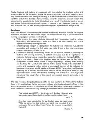 Finally, teachers and students are presented with two activities for practicing writing and
speaking skills. As the first writing activity, the students are given nine words based on which
they should make their own ending of the story. It is left to the teachers to decide both on the
word limit and whether it will be a homework task, part of the lesson or a separate lesson. The
second activity is related to the first and includes drama. Namely, the students' task is to act out
their stories. Both activities are initially planned to be done in pairs, however, group work can
also be applied, and it is even more appropriate if the project is presented on a larger scale.
Conclusion
Apart from being an extremely engaging teaching and learning adventure, both for the students
and me as a teacher, the Bash Tchelik Project has incorporated an array of positive aspects of
learning a language as well as a variety of skills:
● While creating the page, students developed their cooperation, reading, writing,
organization and communication skills, and most of all, their creativity and critical
approach to teaching/learning activities.
● Since the project was part of a competition, the students were emotionally involved in its
completion and winning the first place has made it one of the most memorable
experiences in learning English so far.
● Cooperation with the school library, except for the obvious benefits in providing the
students with working materials, is certainly invaluable due to its significance in
motivating life-long readers, independent researchers and learners (Брборић, 2010).
● One of the things I found most inspiring about the project was the fact that it
incorporated students’ mother culture in foreign language (FL) learning. In FL learning
and teaching, the FL culture and learners' mother culture interact. If the interaction is
positive and expressing mother culture is encouraged, learners will be motivated for
learning and interacting with FL speakers (Đorđević, 2009). The significance of folk tales
especially lies in the fact that they unite tradition, values and spirit of a culture, they
represent our first contact with literature and bring back a child in us. Their magic and
playfulness has brought fun to this project and engaged students personally in its
completion.
The most rewarding thing about this project for me as a teacher is the fulfilment the students
found in it. I certainly hope that our work might motivate other teachers to use the Page in their
work or engage their students in a similar project. Finally, I think that the best way to present the
Bash Tchelik and Other Serbian Fairy Tales page is to include feedback from its creators.
This project was GREAT. I didn't learn only English, I learned what
teamwork means. Maybe that is one of the most important things.
Marija P.
If we had more projects like this our English would be much better.
While we worked on this project, we learnt how important it is to
understand the text or other things that we do, because every detail is
important.
Darinka P.
38
 