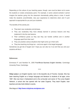 Depending on the culture of your teaching space, though, care must be taken not to scare
the students or create unnecessary panic. For example, in some cultural contexts I cannot
imagine the teacher going into the classroom dramatically yelling about a crisis. It would
make the students uncomfortable. Use your experience to determine when and if such
approach is appropriate for you and your students.
The benefits of this activity are:
● They learn new vocabulary and phrases.
● They use vocabulary they have already learned in previous lessons and they
implement it into the next lessons.
● Their confidence grows as they see they can handle conflicts and in another
language apart from their own!
● They can practise various situations that might come up in their work.
● They love teaching me things too – and once again in the target language!
Sometimes we get lots of laughs too! I hope you can also try it out and that you and your
students will like it.
References:
Emmerson P. and Hamilton N., 2005 Five-Minute Business English Activities. Cambridge
University Press, Cambridge.
*****
Vicky Loras is an English teacher, born in the beautiful city of Toronto, Canada. She has
been teaching English as a foreign language and literature to students of all ages, since
1997. She now lives in Switzerland and is the co-founder and owner of The Loras English
Network, a school she has opened with her sister Eugenia. They teach English, train
teachers and also hold children’s events.
She blogs at: http://www.vickyloras.wordpress.com
3
 