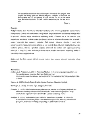 We couldn't even dream about winning the reward for this project. This
project was really good for learning English. It helped us improve our
writing skills and our vocabulary. We did this for fun, but at the same
time we felt enthusiastic. But we couldn't even imagine that we would
win.
Tijana L.
Apstrakt
Rad predstavlja Bash Tchelik and Other Serbian Fairy Tales stranicu, pobednički rad takmičenja
u organizaciji Oxford University Press. Ovaj školski projekat ostvarile su učenice srednje škole
uz podršku i nadzor svoje nastavnice engleskog jezika. Činjenica da je rad zaslužio prvu
nagradu na takmičenju svakako pokazuje njegovo priznanje od strane šire zajednice, a takođe i
njegov potencijal kao nastavni materijal. Rad opisuje pripremu stranice i nudi svim
zainteresovanim nastavnicima ideje o tome na koji način bi date aktivnosti mogli uključiti u svoju
nastavnu praksu. Dati su i predlozi varijacija aktivnosti za nastavu van srpskog govornog
područja. U zaključku, autor analizira pozitivne efekte projekta na nastavu engleskog jezika sa
stanovišta metodologije nastave.
Ključne reči: Baš-Čelik projekat, Baš-Čelik stranica, nastavni plan, nastavne aktivnosti, kooperacija, kultura,
motivacija
References:
Arabski, J., & Wojtaszek, A. (2011). Aspects of Culture in Second Language Acquisition and
Foreign Language Learning. Springer. Retrieved from
http://gen.lib.rus.ec/book/index.php?md5=DE32E451A4D6FAE5B778D9A964BC229B&
open=0
Harmer, J. (2007). How to Teach English. Harlow: Pearson Education Limited.
Betlehajm, B. (1979). Značenje bajki. Beograd: Prosveta.
Đorđević, J. (2009). Uticaj višekulturne srpske govorne sredine na učenje engleskog jezika.
Retrieved from http://www.scribd.com/doc/29313594/Jasmina-Djordjevic-Uticaj-
Visekulturne-Srpske-Govorne-Sredine-Na-Ucenje-Engleskog-Jezika
Брборић, В. (2010). Језичка култура и школска библиотека, Свеска 1. In Школска
библиотека и настава језика и књижевности (pp. 9-22). Београд: Филолошки
факултет. Retrieved from http://digifil.fil.bg.ac.rs/Home/Read/62678
39
 