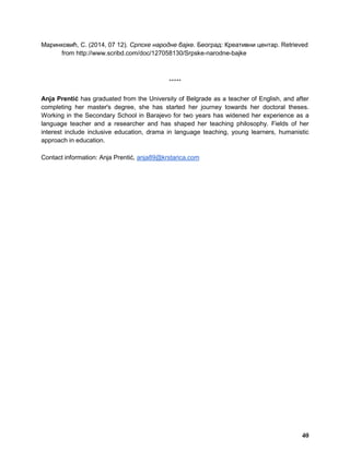 Маринковић, С. (2014, 07 12). Српске народне бајке. Београд: Креативни центар. Retrieved
from http://www.scribd.com/doc/127058130/Srpske-narodne-bajke
*****
Anja Prentić has graduated from the University of Belgrade as a teacher of English, and after
completing her master's degree, she has started her journey towards her doctoral theses.
Working in the Secondary School in Barajevo for two years has widened her experience as a
language teacher and a researcher and has shaped her teaching philosophy. Fields of her
interest include inclusive education, drama in language teaching, young learners, humanistic
approach in education.
Contact information: Anja Prentić, anja89@krstarica.com
40
 