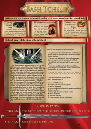 TheNine
Peahensand
theGolden
Apples
TheCastlebetweenHeavenandEarth The Goat's Ears
of the Emperor
Trojan
….Onedayatsarwenthunting.Beforeheleft,hegave
ninekeystotheprincetellinghimthathecouldopen
thefirsteightdoorsinthecastlebutnottheninthone.
Buttheprinceopenedallthedoorsoutofcuriosity.
Thenhecametotheninthdoorandopenedit.Inside
therewasamanwhowascompletelyshackledwith
heavychains.Therewasagoldenfountaininfrontof
himbuthecouldn’treachthewater.Whentheprince
steppedintotheroomthemanstartedbegginghim
foralittlewaterinexchangeforhislife.Theprince
gavehimsomewater.Theprinceaskedhimwhathis
namewasandthemansaidthathisnamewasBash
Tchelik.Justastheprincewasgettingreadytoleave,
themanaskedhimagainforsomewaterinexchange
foronemorelife.Whentheprinceagainturnedto
leave,themanofferedhimthethirdlifeiftheprince
spiltthewateroverhim.Assoonastheprincedidit,all
thechainsbroke.BashTchelikgotfree, grabbedthe
prince’swifeandflewaway.Whenthetsarcameback
tothecastle,theprincetoldhimeverythingthathad
happened.Hepromisedtofindhiswifeandsether
free…
1.Here are some famous Serbian fairy tales. Which one would you like to read? Why?
2. Read a part of the story of Bash Tchelik
3.Correctthemistakesinthesesentences:
-Theprincegavethetsarninekeysandtoldhimthathe
couldn'topenthefirsteightdoorsinthecastle,except
fortheninthone.
-Theprinceopenedtheeightdoorsandinthatroom
therewasagoodman,hisnamewasBashTchelik.
-BashTcheliktookwaterandspiltthewateroverthe
prince.
-WhenBashTchelikcameback,theprincetoldhim
everythingthathadhappened.Thetsarpromisedthat
hewouldfindhiswifeandsetherfree.
4.Putthesesentencesinthecorrect
order.Numberthem1-8.
a)BashTchelikflewaway.
b)Thetsargaveninekeystotheprince.
c)Thetsarcameback.
d)BashTchelikaskedprinceforlittlewaterinexchange
fortwomorelives.
e)PrincespiltthewateroverBashTchelik.
f)Thechainsbroke.
g)Tsarwenthunting.
h)Theprincecameintotheninthroom.
41
 