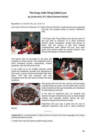 The Crazy Little Thing Called Love
by Jovana Erić, IV1, Užice Grammar School
Key words: love, Valentine’s Day, quiz, stories, fun
Love was in the air on February 14 in Užice Grammar School. A special event was organised
that day, the occasion being, of course, Valentine’s
Day.
’’The Crazy Little Thing Called Love“ was the name of
the quiz held on February 14 in Užice Grammar
School, where contestants, divided into groups of
three, had the chance to test their reading
comprehension skills. Before the quiz, they were
given short stories written by various authors, from
Ernest Hemingway to Graham Greene.
The games were all connected to the plots and
characters in these stories. The contestants had to
solve crossword puzzles, associations, answer
questions, pick the odd word out etc.
A jury made up of our English teachers would
check the contestants’ answers and, depending on
their score, a group would be eliminated after each
game. That was why everyone was very
competitive and did their best to answer the tricky
questions.
The groups that won the first, second and third place
received books as prizes, but the others were not too
broken-hearted as they got chocolates and notebooks
for participating in the quiz.
In the spirit of Valentine’s Day, our students and
teachers brought refreshments such as heart-shaped
cookies and chocolate muffins. During the quiz,
everyone enjoyed these delicious treats.
Organising this quiz was a great and fun way to
celebrate Valentine’s Day here in Užice Grammar
School.
‫٭‬ ‫٭‬ ‫٭‬ ‫٭‬ ‫٭‬
Jovana Erić is a fourth-grader of Užice Grammar School who loves languages and enjoys
reading Murakami’s books.
‫٭‬I certify that I have the right to publish these photos.
42
 