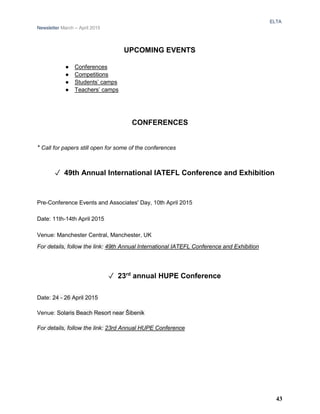 ELTA
Newsletter March – April 2015
UPCOMING EVENTS
● Conferences
● Competitions
● Students’ camps
● Teachers’ camps
CONFERENCES
* Call for papers still open for some of the conferences
✓ 49th Annual International IATEFL Conference and Exhibition
Pre-Conference Events and Associates' Day, 10th April 2015
Date: 11th-14th April 2015
Venue: Manchester Central, Manchester, UK
For details, follow the link: 49th Annual International IATEFL Conference and Exhibition
✓ 23rd
annual HUPE Conference
Date: 24 - 26 April 2015
Venue: Solaris Beach Resort near Šibenik
For details, follow the link: 23rd Annual HUPE Conference
43
 