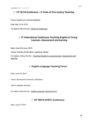 ELTA
Newsletter March – April 2015
✓ 13th
ELTA Conference – A Taste of 21st century Teaching
Venue: Singidunum University Belgrade
Date: May 15-16, 2015
For details, follow the link: 13th ELTA Conference
✓ 4th
International Conference Teaching English to Young
Learners. Assessment and learning
Date: June 5-6 June, 2015
Venue: Faculty of Education, Jagodina, Serbia
For details, follow the link : Teaching English to young learners. Assessment and
learning
✓ English Language Teaching Forum
Date: June 5-6, 2015.
Venue: Ekonomicka Univerzita v Bratislave
Call for speakers still open
For details, follow the link: English Language Teaching Forum
✓ 24th
BETA IATEFL Conference
Date: June 5-7 2015
44
 