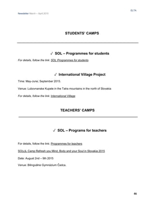 ELTA
Newsletter March – April 2015
STUDENTS’ CAMPS
✓ SOL – Programmes for students
For details, follow the link: SOL Programmes for students
✓ International Village Project
Time: May-June; September 2015.
Venue: Lubovnanske Kupele in the Tatra mountains in the north of Slovakia
For details, follow the link: International Village
TEACHERS’ CAMPS
✓ SOL – Programs for teachers
For details, follow the link: Programmes for teachers
SO(u)L Camp Refresh you Mind, Body and your Soul in Slovakia 2015
Date: August 2nd – 9th 2015
Venue: Bilingválne Gymnázium Čadca.
46
 