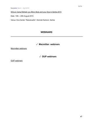 ELTA
Newsletter March – April 2015
SO(u)L Camp Refresh you Mind, Body and your Soul in Serbia 2015
Date: 13th – 20th August 2015
Venue: Eco-Center “Radulovački”, Sremski Karlovci, Serbia
WEBINARS
✓ Macmillan webinars
Macmillan webinars
✓ OUP webinars
OUP webinars
47
 