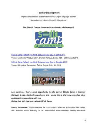 Teacher Development 
impressions collected by Branka Dečković, English language teacher 
Medical school „Sestre Ninković”, Kragujevac 
 
The SO(u)L Camps. Summer Schools with a Difference!! 
 
 
SO(u)L Camp Refresh you Mind, Body and your Soul in Serbia 2015 
Venue: Eco­Center “Radulovački”, Sremski Karlovci, Serbia 13th – 20th August 2015 
SO(u)L Camp Refresh you Mind, Body and your Soul in Slovakia 2015 
Venue: Bilingválne Gymnázium Čadca. August 2nd – 9th 2015 
 
 
Last summer, I had a great opportunity to take part in SO(u)L Camp in Sremski                             
Karlovci. It was a fantastic experience, ​and I would like to share my as well as other                                 
participants' impressions with you.  
Before that, let’s hear more about SO(u)L Camp. 
 
Aim of the course: ​To give teachers the opportunity to reflect on and explore their beliefs                               
and attitudes about teaching in an international environmentally friendly residential                   
4
 