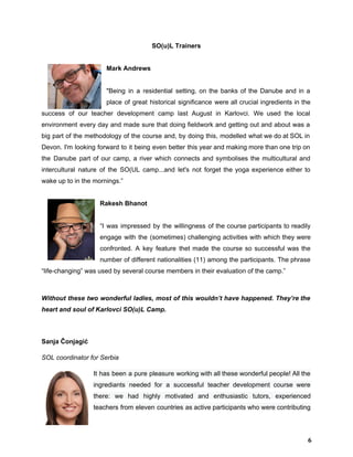 SO(u)L Trainers 
 
  Mark Andrews 
 
"Being in a residential setting, on the banks of the Danube and in a                           
place of great historical significance were all crucial ingredients in the                     
success of our teacher development ​camp last August in Karlovci. We used the local                           
environment every day and made sure that doing fieldwork and getting out and about was a                               
big part of the methodology of the course and, by doing this, modelled what we do at SOL in                                     
Devon. I'm looking forward to it being even better this year and making more than one trip on                                   
the Danube part of our camp, a river which connects and symbolises the multicultural and                             
intercultural nature of the SO(UL camp...and let's not forget the yoga experience either to                           
wake up to in the mornings.” 
 
  Rakesh Bhanot 
 
“I was impressed by the willingness of the course participants to readily                       
engage with the (sometimes) challenging activities with which they were                   
confronted. A key feature thet made the course so successful was the                       
number of different nationalities (11) among the participants. The phrase                   
“life­changing” was used by several course members in their evaluation of the camp.” 
 
Without these two wonderful ladies, most of this wouldn’t have happened. They’re the                         
heart and soul of Karlovci SO(u)L Camp. 
 
Sanja Čonjagić  
SOL coordinator for Serbia 
It has been a pure pleasure working with all these wonderful people! All the                           
ingrediants needed for a successful teacher development course were                 
there: we had highly motivated and enthusiastic tutors, experienced                 
teachers from eleven countries as active participants who were contributing                   
6
 