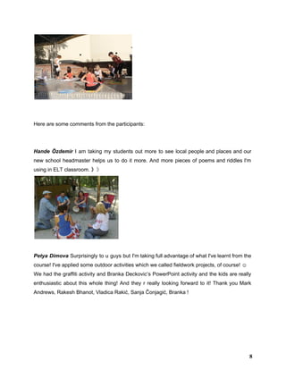  
 
Here are some comments from the participants: 
 
  
Hande Özdemir I am taking my students out more to see local people and places and our                                 
new school headmaster helps us to do it more. And more pieces of poems and riddles I'm                                 
using in ELT classroom. 》​》 
 
 
Petya Dimova Surprisingly to u guys but I'm taking full advantage of what I've learnt from the                                 
course! I've applied some outdoor activities which we called fieldwork projects, of course! ☺  
We had the graffiti activity and Branka Deckovic’s PowerPoint activity and the kids are really                             
enthusiastic about this whole thing! And they r really looking forward to it! Thank you ​Mark                               
Andrews​, ​Rakesh Bhanot​, ​Vladica Rakić​, ​Sanja Čonjagić​, Branka !  
8
 