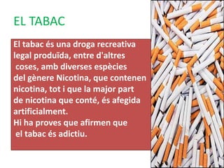 EL TABAC
El tabac és una droga recreativa
legal produïda, entre d'altres
coses, amb diverses espècies
del gènere Nicotina, que contenen
nicotina, tot i que la major part
de nicotina que conté, és afegida
artificialment.
Hi ha proves que afirmen que
el tabac és adictiu.
 