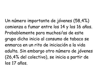 Un número importante de jóvenes (58,4%) 
comienza a fumar entre los 14 y los 16 años. 
Probablemente para muchos/as de este 
grupo dicho inicio al consumo de tabaco se 
enmarca en un rito de iniciación a la vida 
adulta. Sin embargo otro número de jóvenes 
(26,4% del colectivo), se inicia a partir de 
los 17 años. 
 