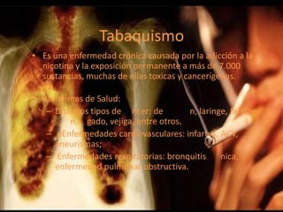 Tabaquismo
• Es una enfermedad crónica causada por la adicción a la
nicotina y la exposición permanente a más de 7.000
sustancias, muchas de ellas toxicas y cancerígenas.
• Problemas de Salud:
– Distintos tipos de ncer: de n, laringe, faringe,
n, gado, vejiga, entre otros.
– eEnfermedades cardiovasculares: infartos, ACV,
aneurismas;
– Enfermedades respiratorias: bronquitis nica,
enfermedad pulmonar obstructiva.
 