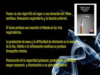Fumar un solo cigarrillo da lugar a una elevación del ritmo
cardiaco, frecuencia respiratoria y la tención arterial.

El humo produce una reacción irritante en las vías
respiratorias.

La producción de moco y la dificultad de eliminarlo es la causa
de la tos. Debido a la inflamación continua se produce
bronquitis crónica.

Disminución de la capacidad pulmonar, produciendo al fumador
mayor cansancio y disminución a un ejercicio corporal
 