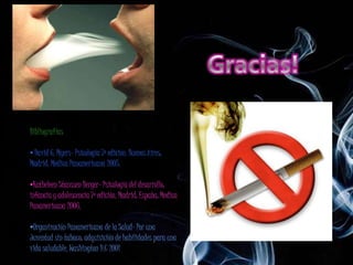 Bibliografías

• David G. Myers- Psicología 7ª edición. Buenos Aires;
Madrid: Medica Panamericana 2005.

•Katheleen Stanssen Berger- Psicología del desarrollo:
infancia y adolescencia 7ª edición. Madrid; España: Medica
Panamericana 2006.

•Organización Panamericana de la Salud- Por una
Juventud sin tabaco: adquisición de habilidades para una
vida saludable. Washington D.C 2001
 