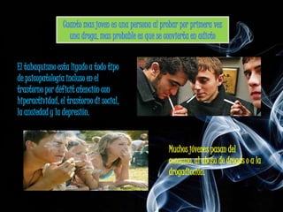 El tabaquismo esta ligado a todo tipo
de psicopatología incluso en el
trastorno por déficit atención con
hiperactividad, el trastorno di social,
la ansiedad y la depresión.


                                          Muchos jóvenes pasan del
                                          consumo, al abuso de drogas o a la
                                          drogadicción.
 