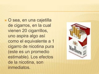    O sea, en una cajetilla
    de cigarros, en la cual
    vienen 20 cigarrillos,
    uno aspira algo así
    como el equivalente a 1
    cigarro de nicotina pura
    (este es un promedio
    estimable). Los efectos
    de la nicotina, son
    inmediatos.
 