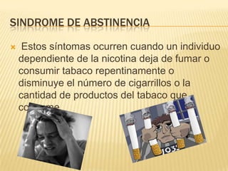 SINDROME DE ABSTINENCIA

    Estos síntomas ocurren cuando un individuo
    dependiente de la nicotina deja de fumar o
    consumir tabaco repentinamente o
    disminuye el número de cigarrillos o la
    cantidad de productos del tabaco que
    consume.
 