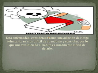 Esta enfermedad, considerada como una adicción de riesgo
voluntario, es muy difícil de abandonar y controlar, por lo
  que una vez iniciado el hábito es sumamente difícil de
                          dejarlo.
 