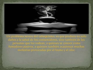 Un problema severo del tabaquismo, es que produce no solo
 daños a la salud de los consumidores, sino también de las
    personas que los rodean, a quienes se conoce como
 fumadores pasivos, a quienes también ocasionan muchas
        molestias provocadas por el humo y el olor.
 