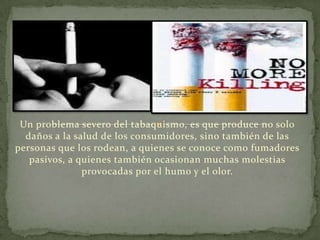 Un problema severo del tabaquismo, es que produce no solo
  daños a la salud de los consumidores, sino también de las
personas que los rodean, a quienes se conoce como fumadores
   pasivos, a quienes también ocasionan muchas molestias
               provocadas por el humo y el olor.
 