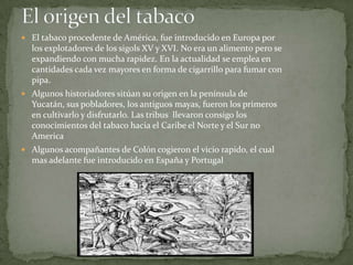  El tabaco procedente de América, fue introducido en Europa por
  los explotadores de los sigols XV y XVI. No era un alimento pero se
  expandiendo con mucha rapidez. En la actualidad se emplea en
  cantidades cada vez mayores en forma de cigarrillo para fumar con
  pipa.
 Algunos historiadores sitúan su origen en la península de
  Yucatán, sus pobladores, los antiguos mayas, fueron los primeros
  en cultivarlo y disfrutarlo. Las tribus llevaron consigo los
  conocimientos del tabaco hacia el Caribe el Norte y el Sur no
  America
 Algunos acompañantes de Colón cogieron el vicio rapido, el cual
  mas adelante fue introducido en España y Portugal
 