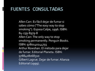 FUENTES CONSULTADAS
Allen Carr. Es fácil dejar de fumar si
sabes cómo ("The easy way to stop
smoking"). Espasa Calpe, 1996. ISBN:
84-239-8979-8
Allen Carr. The only way to stop
smoking permanently. Penguin Books.
ISBN: 9780140244755
Arthur Rowshan. El método para dejar
de fumar. Editorial Planeta. ISBN:
9788408068310
Gilbert Lagrue. Dejar de fumar. Alianza
Editorial (1999).

 