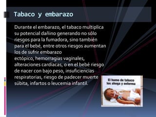 Tabaco y embarazo
Durante el embarazo, el tabaco multiplica
su potencial dañino generando no sólo
riesgos para la fumadora, sino también
para el bebé, entre otros riesgos aumentan
los de sufrir embarazo
ectópico, hemorragias vaginales,
alteraciones cardíacas, o en el bebé riesgo
de nacer con bajo peso, insuficiencias
respiratorias, riesgo de padecer muerte
súbita, infartos o leucemia infantil.

 