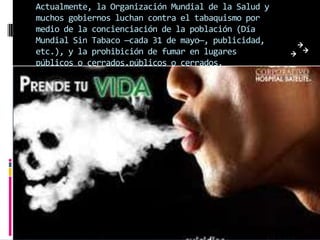 Actualmente, la Organización Mundial de la Salud y
muchos gobiernos luchan contra el tabaquismo por
medio de la concienciación de la población (Día
Mundial Sin Tabaco —cada 31 de mayo—, publicidad,
etc.), y la prohibición de fumar en lugares
públicos o cerrados.públicos o cerrados.

 