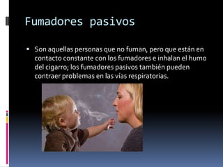 Fumadores pasivos
 Son aquellas personas que no fuman, pero que están en

contacto constante con los fumadores e inhalan el humo
del cigarro; los fumadores pasivos también pueden
contraer problemas en las vías respiratorias.

 