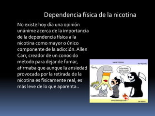Dependencia física de la nicotina
No existe hoy día una opinión
unánime acerca de la importancia
de la dependencia física a la
nicotina como mayor o único
componente de la adicción. Allen
Carr, creador de un conocido
método para dejar de fumar,
afirmaba que aunque la ansiedad
provocada por la retirada de la
nicotina es físicamente real, es
más leve de lo que aparenta..

 