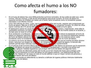 Como afecta el humo a los NO
fumadores:
•

•
•
•

•
•
•

•

En el humo de tabaco hay unos 4000 productos químicos conocidos, de los cuales se sabe que, como
mínimo, 250 son nocivos, y más de 50 cancerígenos para el ser humano. El humo de tabaco en
espacios cerrados es inhalado por todos; por lo tanto, tanto fumadores como no fumadores quedan
expuestos a sus efectos nocivos.
Unos 700 millones de niños, o sea, casi la mitad de los niños del mundo, respiran aire contaminado por
humo de tabaco. Más de un 40% de los niños tienen al menos un progenitor fumador. En 2004 los niños
fueron víctimas del 31% de las 600 000 muertes prematuras atribuibles al humo ajeno.
El tabaquismo pasivo es causa de graves enfermedades cardiovasculares y respiratorias, entre ellas la
cardiopatía coronaria y el cáncer de pulmón, en el adulto; de síndrome de muerte súbita en el lactante, y
de bajo peso al nacer en el feto.
Ni la ventilación ni la filtración, ni siquiera ambas combinadas, pueden reducir la exposición al humo de
tabaco en espacios interiores a niveles que se consideren aceptables. Los entornos totalmente exentos
de humo de tabaco ofrecen la única protección eficaz. Contrariamente a la creencia común, tanto
fumadores como no fumadores están de acuerdo en que haya entornos sin humo de tabaco.
Un entorno sin humo de tabaco en bares y restaurantes suele permitir que los dueños de éstos ahorren
dinero, reduzcan sus riesgos de incendio y, en consecuencia, sus costos de seguro. A menudo ello
también permite tener menores costos de renovación, limpieza y mantenimiento.
En el artículo 8 del Convenio Marco de la OMS para el Control del Tabaco se reconoce que la exposición
al humo de tabaco es causa de mortalidad, morbilidad y discapacidad, y se pide a los países que
adopten y apliquen medidas legislativas que protejan del humo de tabaco de segunda mano.
En muchos países de diferentes partes del mundo ya se han introducido leyes para proteger a las
personas de la exposición al humo del tabaco en los lugares públicos. Las celebraciones del Día
Mundial Sin Tabaco (31 de mayo) en todo el mundo alientan a que un mayor número de personas y
países se liberen del humo de tabaco.
Asóciese a la tendencia defendiendo su derecho a disfrutar de lugares públicos interiores totalmente
libres de humo de tabaco.

 