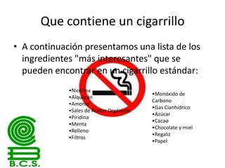 Que contiene un cigarrillo
• A continuación presentamos una lista de los
ingredientes "más interesantes" que se
pueden encontrar en un cigarrillo estándar:
•Nicotina
•Alquitrán
•Amonio
•Sales de Ácidos Orgánicos
•Piridina
•Menta
•Relleno
•Filtros

•Monóxido de
Carbono
•Gas Cianhídrico
•Azúcar
•Cacao
•Chocolate y miel
•Regaliz
•Papel

 