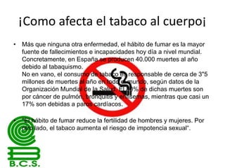 ¡Como afecta el tabaco al cuerpo¡
• Más que ninguna otra enfermedad, el hábito de fumar es la mayor
fuente de fallecimientos e incapacidades hoy día a nivel mundial.
Concretamente, en España se producen 40.000 muertes al año
debido al tabaquismo.
No en vano, el consumo de tabaco es responsable de cerca de 3"5
millones de muertes al año en todo el mundo, según datos de la
Organización Mundial de la Salud. El 80% de dichas muertes son
por cáncer de pulmón, bronquitis y enfisemas, mientras que casi un
17% son debidas a paros cardíacos.
• "El hábito de fumar reduce la fertilidad de hombres y mujeres. Por
otro lado, el tabaco aumenta el riesgo de impotencia sexual“.

 
