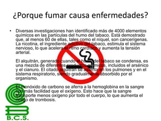 ¿Porque fumar causa enfermedades?
• Diversas investigaciones han identificado más de 4000 elementos
químicos en las partículas del humo del tabaco. Está demostrado
que, al menos 60 de ellas, tales como el níquel, son cancerígenas.
La nicotina, el ingrediente adictivo del tabaco, estimula el sistema
nervioso, lo que acelera el ritmo cardíaco y aumenta la tensión
arterial.
El alquitrán, generado cuando el humo del tabaco se condensa, es
una mezcla de diferentes productos químicos, incluidos el arsénico
y el cianuro. El citado alquitrán se asienta en los pulmones y en el
sistema respiratorio, siendo gradualmente absorbido por el
organismo.
El monóxido de carbono se aferra a la hemoglobina en la sangre
con más facilidad que el oxígeno. Esto hace que la sangre
transporte menos oxígeno por todo el cuerpo, lo que aumenta el
riesgo de trombosis.

 