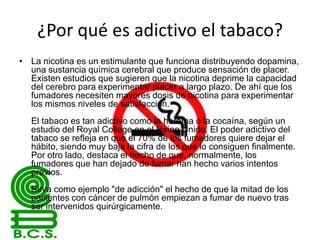 ¿Por qué es adictivo el tabaco?
• La nicotina es un estimulante que funciona distribuyendo dopamina,
una sustancia química cerebral que produce sensación de placer.
Existen estudios que sugieren que la nicotina deprime la capacidad
del cerebro para experimentar placer a largo plazo. De ahí que los
fumadores necesiten mayores dosis de nicotina para experimentar
los mismos niveles de satisfacción.
El tabaco es tan adictivo como la heroína o la cocaína, según un
estudio del Royal College en el Reino Unido. El poder adictivo del
tabaco se refleja en que el 70% de los fumadores quiere dejar el
hábito, siendo muy baja la cifra de los que lo consiguen finalmente.
Por otro lado, destaca el hecho de que, normalmente, los
fumadores que han dejado de fumar han hecho varios intentos
previos.

Sirva como ejemplo "de adicción" el hecho de que la mitad de los
pacientes con cáncer de pulmón empiezan a fumar de nuevo tras
ser intervenidos quirúrgicamente.

 