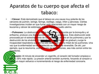 Aparatos de tu cuerpo que afecta el
tabaco:
•

• Cáncer: Está demostrado que el tabaco es una causa muy potente de los
cánceres de pulmón, laringe, faringe, esófago, vejiga, riñón y páncreas. Ciertas
investigaciones inciden en que fumar está relacionado con un mayor riesgo de
leucemia y cáncer de estómago, mama, hígado y cuello uterino.
• Pulmones: La obstrucción crónica del pulmón, producida por la bronquitis y el
enfisema, produce una discapacidad respiratoria progresiva. Esta obstrucción está
provocada por el estrechamiento de los conductos de aire en los pulmones y por la
destrucción de los alvéolos. El inicio de esta enfermedad es gradual y surge la
incapacidad respiratoria cuando ha sido destruida casi la mitad de los pulmones. Una
vez que la enfermedad se ha establecido es raramente reversible. De ahí, por
ejemplo, que la neumonía, una infección de los pulmones, sea más común entre los
fumadores.
• Corazón: Al minuto de encender un cigarrillo, el corazón del fumador empieza a
latir un 30% más rápido. La presión arterial también aumenta, forzando al corazón a
hacer un mayor esfuerzo e incrementando el riesgo de enfermedad coronaria.

 