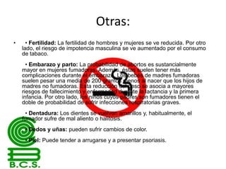 Otras:
•

• Fertilidad: La fertilidad de hombres y mujeres se ve reducida. Por otro
lado, el riesgo de impotencia masculina se ve aumentado por el consumo
de tabaco.
• Embarazo y parto: La probabilidad de abortos es sustancialmente
mayor en mujeres fumadoras. Además, éstas suelen tener más
complicaciones durante el embarazo. Los bebés de madres fumadoras
suelen pesar una media de 200 gramos menos al nacer que los hijos de
madres no fumadoras. Esta reducción del peso se asocia a mayores
riesgos de fallecimiento y enfermedad durante la lactancia y la primera
infancia. Por otro lado, los niños cuyos padres son fumadores tienen el
doble de probabilidad de sufrir infecciones respiratorias graves.
• Dentadura: Los dientes se vuelven amarillos y, habitualmente, el
fumador sufre de mal aliento o halitosis.
• Dedos y uñas: pueden sufrir cambios de color.
• Piel: Puede tender a arrugarse y a presentar psoriasis.

 