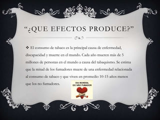 “¿QUE EFECTOS PRODUCE?”
 El consumo de tabaco es la principal causa de enfermedad,
discapacidad y muerte en el mundo. Cada año mueren más de 5
millones de personas en el mundo a causa del tabaquismo. Se estima
que la mitad de los fumadores muere de una enfermedad relacionada
al consumo de tabaco y que viven en promedio 10-15 años menos
que los no fumadores.
 