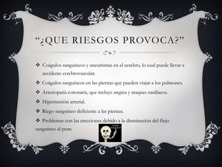 “¿QUE RIESGOS PROVOCA?”
 Coágulos sanguíneos y aneurismas en el cerebro, lo cual puede llevar a
accidente cerebrovascular.
 Coágulos sanguíneos en las piernas que pueden viajar a los pulmones.
 Arteriopatía coronaria, que incluye angina y ataques cardíacos.
 Hipertensión arterial.
 Riego sanguíneo deficiente a las piernas.
 Problemas con las erecciones debido a la disminución del flujo
sanguíneo al pene.
 