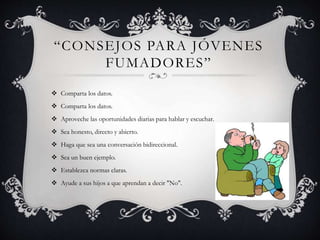 “CONSEJOS PARA JÓVENES
FUMADORES”
 Comparta los datos.
 Comparta los datos.
 Aproveche las oportunidades diarias para hablar y escuchar.
 Sea honesto, directo y abierto.
 Haga que sea una conversación bidireccional.
 Sea un buen ejemplo.
 Establezca normas claras.
 Ayude a sus hijos a que aprendan a decir "No".
 