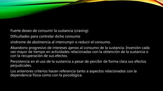 Fuerte deseo de consumir la sustancia (craving)
Dificultades para controlar dicho consumo
síndrome de abstinencia al interrumpir o reducir el consumo.
Abandono progresivo de intereses ajenos al consumo de la sustancia. Inversión cada
vez mayor de tiempo en actividades relacionadas con la obtención de la sustancia o
con la recuperación de sus efectos.
Persistencia en el uso de la sustancia a pesar de percibir de forma clara sus efectos
perjudiciales.
Los anteriores criterios hacen referencia tanto a aspectos relacionados con la
dependencia física como con la psicológica.
 