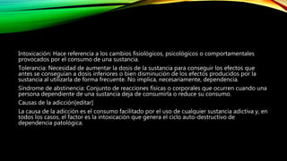 Intoxicación: Hace referencia a los cambios fisiológicos, psicológicos o comportamentales
provocados por el consumo de una sustancia.
Tolerancia: Necesidad de aumentar la dosis de la sustancia para conseguir los efectos que
antes se conseguían a dosis inferiores o bien disminución de los efectos producidos por la
sustancia al utilizarla de forma frecuente. No implica, necesariamente, dependencia.
Síndrome de abstinencia: Conjunto de reacciones físicas o corporales que ocurren cuando una
persona dependiente de una sustancia deja de consumirla o reduce su consumo.
Causas de la adicción[editar]
La causa de la adicción es el consumo facilitado por el uso de cualquier sustancia adictiva y, en
todos los casos, el factor es la intoxicación que genera el ciclo auto-destructivo de
dependencia patológica.
 