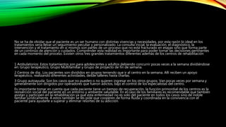 No se ha de olvidar que el paciente es un ser humano con distintas vivencias y necesidades, por esta razón lo ideal en los
tratamientos sería llevar un seguimiento peculiar y personalizado. La consulta inicial, la evaluación, el diagnóstico, la
intervención y el tratamiento en sí mismos son partes de un proceso que no está fracturado en etapas sino que forma parte
de un continuo de atención y cuidados. Comprender esta realidad es importante para poder tomar las decisiones pertinentes
en cada momento del proceso. Existen otros tres grandes tratamientos diferentes además de los centros de rehabilitación
1 Ambulatorios: Estos tratamientos son para adolescentes y adultos debiendo concurrir pocas veces a la semana dividiéndose
en: Grupo terapéutico, Grupo Multifamiliar y Grupo de proyecto de fin de semana.
2 Centros de día:. Los pacientes son divididos en grupos teniendo que ir al centro en la semana. Allí reciben un apoyo
terapéutico, realizando diferentes actividades, desde talleres hasta charlas.
3 Grupo autoayuda: Son los casos que no pueden o no quieren ingresar en los otros grupos. Van pocas veces por semana y
generalmente son dirigidos por operadores que fueron adictos, bajo el control de los especialistas del centro.
Es importante tomar en cuenta que cada paciente tiene un tiempo de recuperación, la función primordial de los centros es la
reinserción social del paciente en un entorno y ambiente saludable. En el caso de los familiares es recomendable que también
asistan y participen en la rehabilitación ya que esta enfermedad no es solo del paciente en todos los casos sino de índole
familiar jurídicamente. A estos también se les pide que cooperen de forma fluida y coordinada en la convivencia con el
paciente para ayudarle a superar y eliminar resortes de su adicción.
 